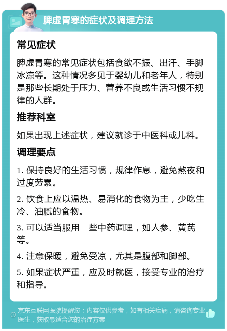 脾虚胃寒的症状及调理方法 常见症状 脾虚胃寒的常见症状包括食欲不振、出汗、手脚冰凉等。这种情况多见于婴幼儿和老年人，特别是那些长期处于压力、营养不良或生活习惯不规律的人群。 推荐科室 如果出现上述症状，建议就诊于中医科或儿科。 调理要点 1. 保持良好的生活习惯，规律作息，避免熬夜和过度劳累。 2. 饮食上应以温热、易消化的食物为主，少吃生冷、油腻的食物。 3. 可以适当服用一些中药调理，如人参、黄芪等。 4. 注意保暖，避免受凉，尤其是腹部和脚部。 5. 如果症状严重，应及时就医，接受专业的治疗和指导。