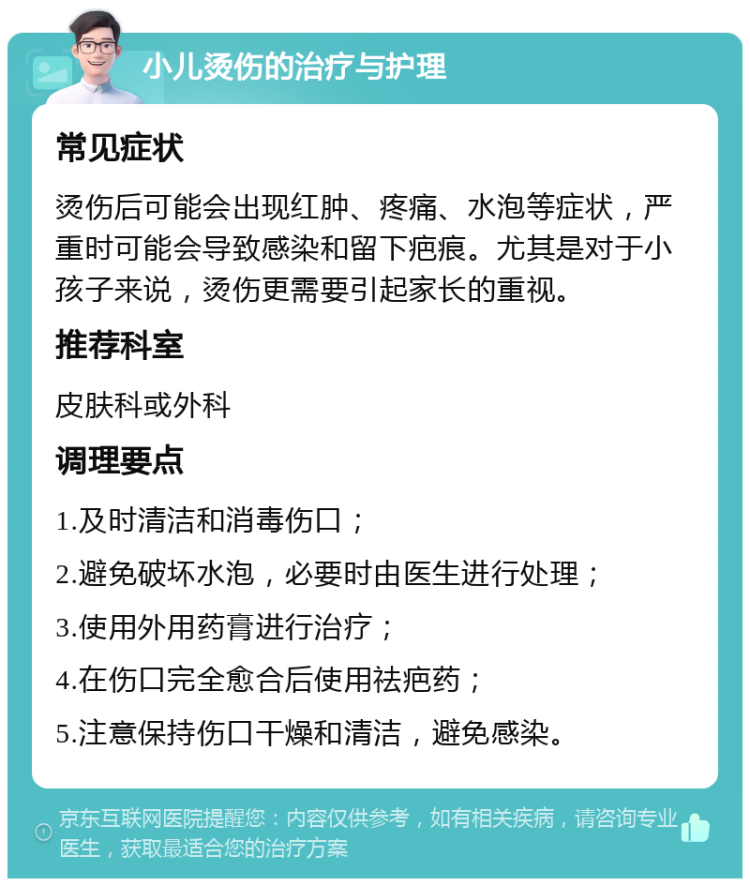 小儿烫伤的治疗与护理 常见症状 烫伤后可能会出现红肿、疼痛、水泡等症状，严重时可能会导致感染和留下疤痕。尤其是对于小孩子来说，烫伤更需要引起家长的重视。 推荐科室 皮肤科或外科 调理要点 1.及时清洁和消毒伤口； 2.避免破坏水泡，必要时由医生进行处理； 3.使用外用药膏进行治疗； 4.在伤口完全愈合后使用祛疤药； 5.注意保持伤口干燥和清洁，避免感染。