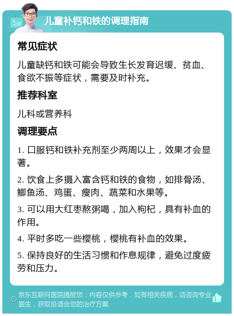 儿童补钙和铁的调理指南 常见症状 儿童缺钙和铁可能会导致生长发育迟缓、贫血、食欲不振等症状，需要及时补充。 推荐科室 儿科或营养科 调理要点 1. 口服钙和铁补充剂至少两周以上，效果才会显著。 2. 饮食上多摄入富含钙和铁的食物，如排骨汤、鲫鱼汤、鸡蛋、瘦肉、蔬菜和水果等。 3. 可以用大红枣熬粥喝，加入枸杞，具有补血的作用。 4. 平时多吃一些樱桃，樱桃有补血的效果。 5. 保持良好的生活习惯和作息规律，避免过度疲劳和压力。