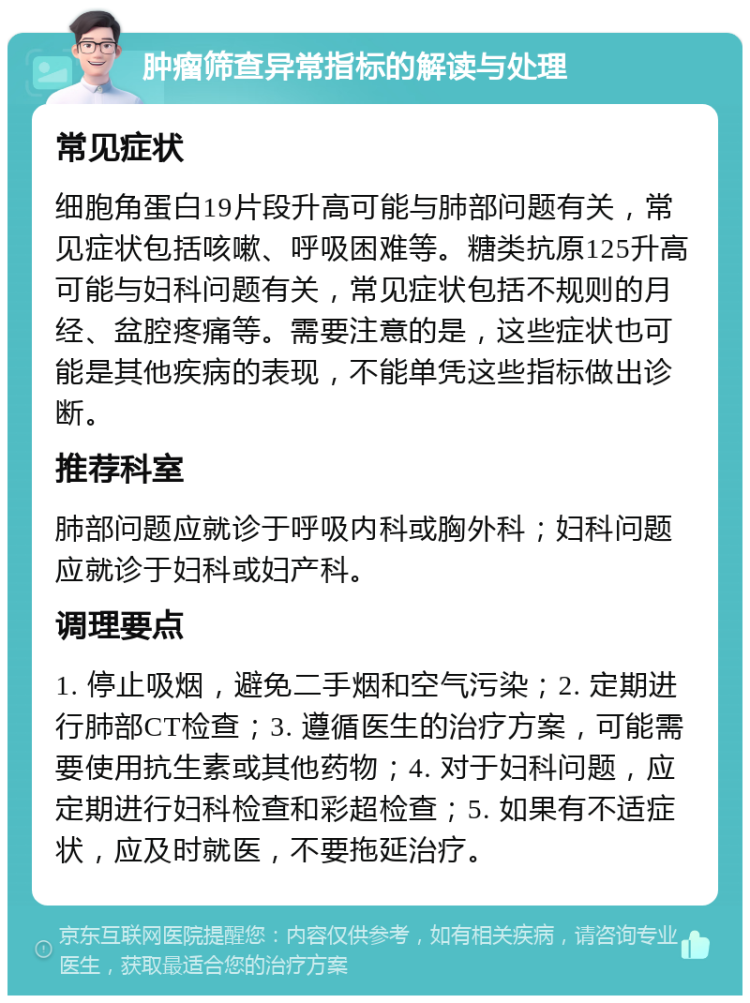 肿瘤筛查异常指标的解读与处理 常见症状 细胞角蛋白19片段升高可能与肺部问题有关，常见症状包括咳嗽、呼吸困难等。糖类抗原125升高可能与妇科问题有关，常见症状包括不规则的月经、盆腔疼痛等。需要注意的是，这些症状也可能是其他疾病的表现，不能单凭这些指标做出诊断。 推荐科室 肺部问题应就诊于呼吸内科或胸外科；妇科问题应就诊于妇科或妇产科。 调理要点 1. 停止吸烟，避免二手烟和空气污染；2. 定期进行肺部CT检查；3. 遵循医生的治疗方案，可能需要使用抗生素或其他药物；4. 对于妇科问题，应定期进行妇科检查和彩超检查；5. 如果有不适症状，应及时就医，不要拖延治疗。