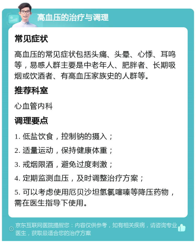 高血压的治疗与调理 常见症状 高血压的常见症状包括头痛、头晕、心悸、耳鸣等，易感人群主要是中老年人、肥胖者、长期吸烟或饮酒者、有高血压家族史的人群等。 推荐科室 心血管内科 调理要点 1. 低盐饮食，控制钠的摄入； 2. 适量运动，保持健康体重； 3. 戒烟限酒，避免过度刺激； 4. 定期监测血压，及时调整治疗方案； 5. 可以考虑使用厄贝沙坦氢氯噻嗪等降压药物，需在医生指导下使用。