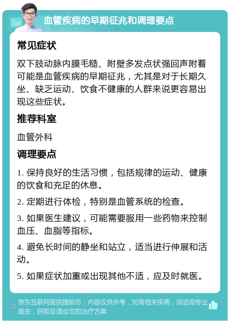 血管疾病的早期征兆和调理要点 常见症状 双下肢动脉内膜毛糙、附壁多发点状强回声附着可能是血管疾病的早期征兆，尤其是对于长期久坐、缺乏运动、饮食不健康的人群来说更容易出现这些症状。 推荐科室 血管外科 调理要点 1. 保持良好的生活习惯，包括规律的运动、健康的饮食和充足的休息。 2. 定期进行体检，特别是血管系统的检查。 3. 如果医生建议，可能需要服用一些药物来控制血压、血脂等指标。 4. 避免长时间的静坐和站立，适当进行伸展和活动。 5. 如果症状加重或出现其他不适，应及时就医。