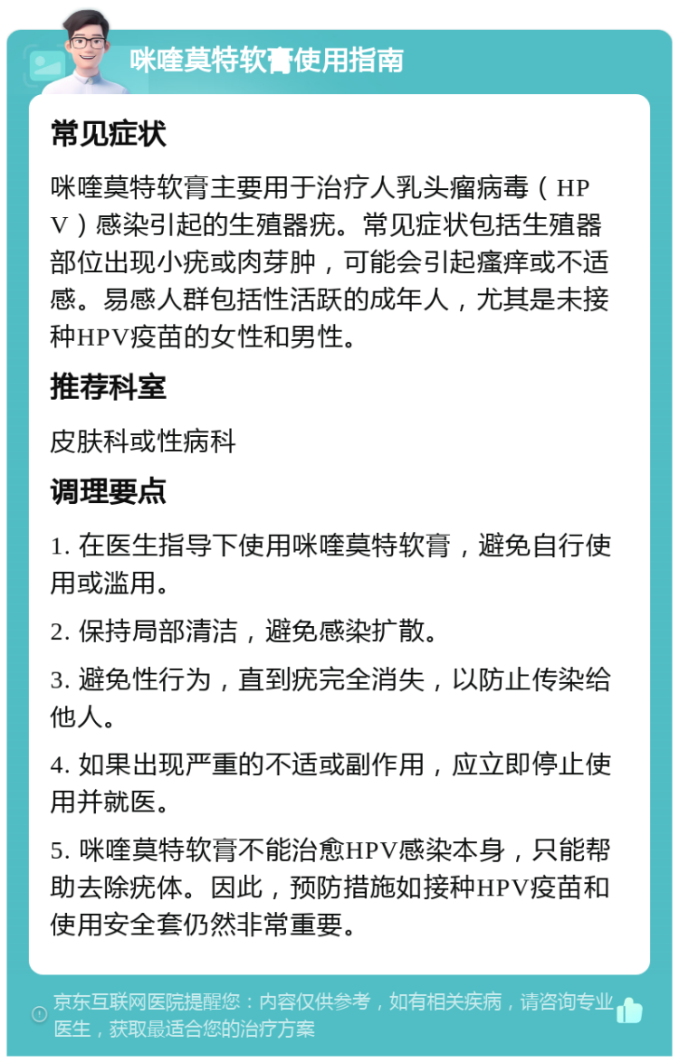 咪喹莫特软膏使用指南 常见症状 咪喹莫特软膏主要用于治疗人乳头瘤病毒（HPV）感染引起的生殖器疣。常见症状包括生殖器部位出现小疣或肉芽肿，可能会引起瘙痒或不适感。易感人群包括性活跃的成年人，尤其是未接种HPV疫苗的女性和男性。 推荐科室 皮肤科或性病科 调理要点 1. 在医生指导下使用咪喹莫特软膏，避免自行使用或滥用。 2. 保持局部清洁，避免感染扩散。 3. 避免性行为，直到疣完全消失，以防止传染给他人。 4. 如果出现严重的不适或副作用，应立即停止使用并就医。 5. 咪喹莫特软膏不能治愈HPV感染本身，只能帮助去除疣体。因此，预防措施如接种HPV疫苗和使用安全套仍然非常重要。