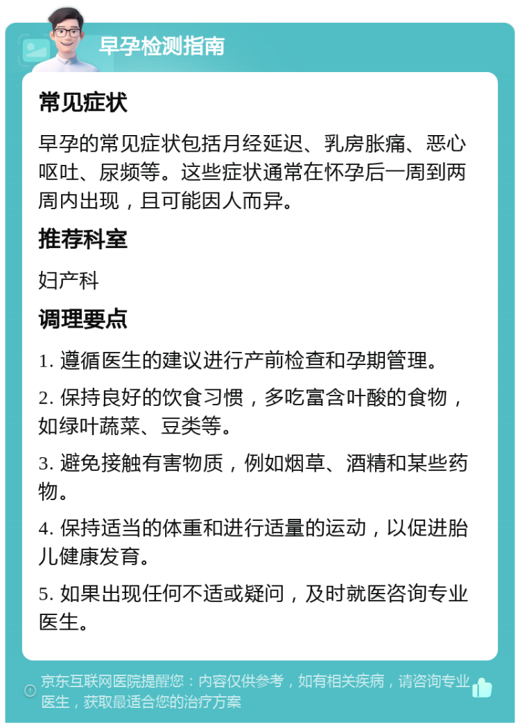 早孕检测指南 常见症状 早孕的常见症状包括月经延迟、乳房胀痛、恶心呕吐、尿频等。这些症状通常在怀孕后一周到两周内出现，且可能因人而异。 推荐科室 妇产科 调理要点 1. 遵循医生的建议进行产前检查和孕期管理。 2. 保持良好的饮食习惯，多吃富含叶酸的食物，如绿叶蔬菜、豆类等。 3. 避免接触有害物质，例如烟草、酒精和某些药物。 4. 保持适当的体重和进行适量的运动，以促进胎儿健康发育。 5. 如果出现任何不适或疑问，及时就医咨询专业医生。