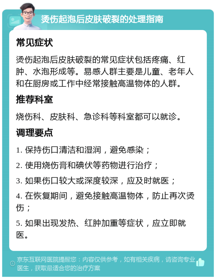 烫伤起泡后皮肤破裂的处理指南 常见症状 烫伤起泡后皮肤破裂的常见症状包括疼痛、红肿、水泡形成等。易感人群主要是儿童、老年人和在厨房或工作中经常接触高温物体的人群。 推荐科室 烧伤科、皮肤科、急诊科等科室都可以就诊。 调理要点 1. 保持伤口清洁和湿润，避免感染； 2. 使用烧伤膏和碘伏等药物进行治疗； 3. 如果伤口较大或深度较深，应及时就医； 4. 在恢复期间，避免接触高温物体，防止再次烫伤； 5. 如果出现发热、红肿加重等症状，应立即就医。