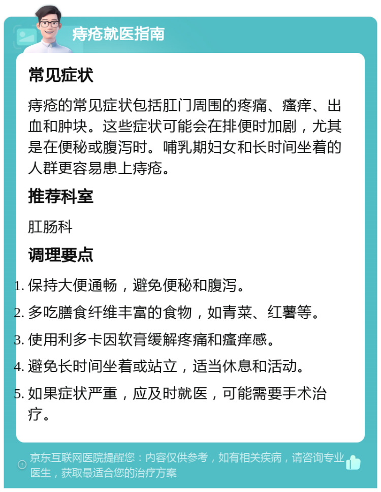 痔疮就医指南 常见症状 痔疮的常见症状包括肛门周围的疼痛、瘙痒、出血和肿块。这些症状可能会在排便时加剧，尤其是在便秘或腹泻时。哺乳期妇女和长时间坐着的人群更容易患上痔疮。 推荐科室 肛肠科 调理要点 保持大便通畅，避免便秘和腹泻。 多吃膳食纤维丰富的食物，如青菜、红薯等。 使用利多卡因软膏缓解疼痛和瘙痒感。 避免长时间坐着或站立，适当休息和活动。 如果症状严重，应及时就医，可能需要手术治疗。