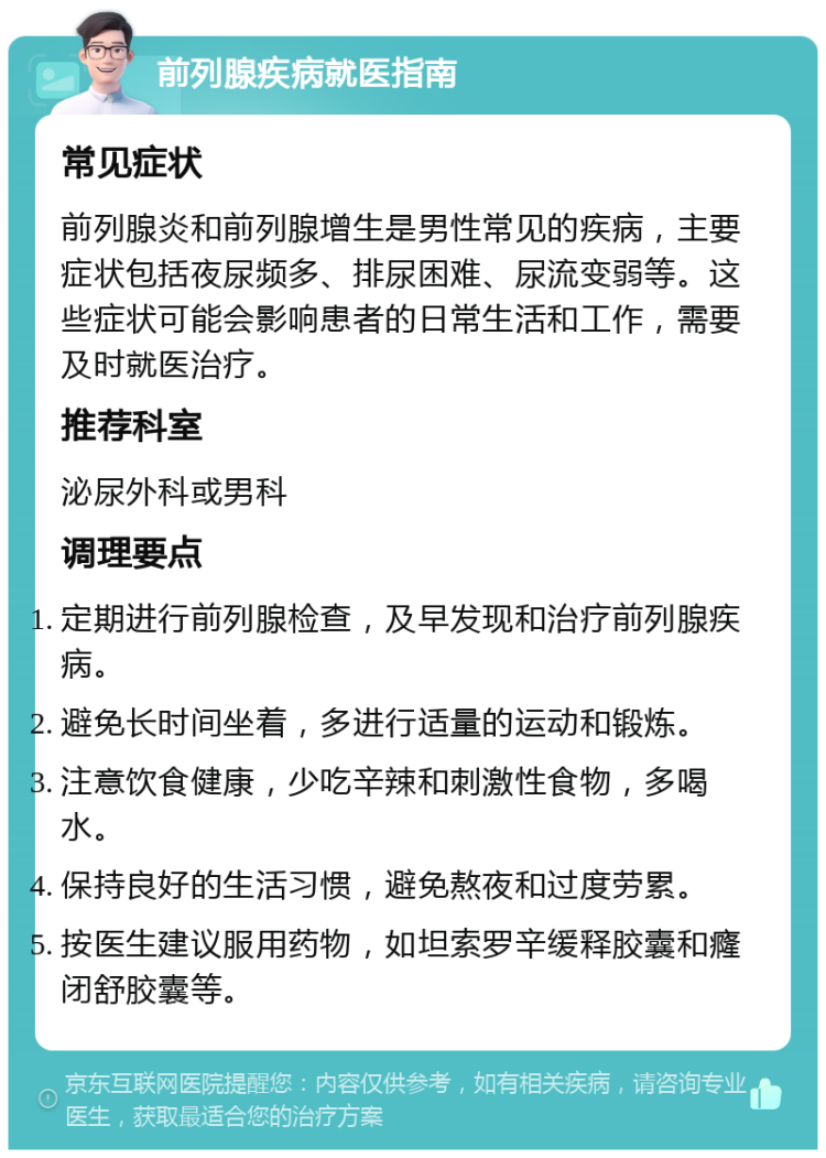 前列腺疾病就医指南 常见症状 前列腺炎和前列腺增生是男性常见的疾病，主要症状包括夜尿频多、排尿困难、尿流变弱等。这些症状可能会影响患者的日常生活和工作，需要及时就医治疗。 推荐科室 泌尿外科或男科 调理要点 定期进行前列腺检查，及早发现和治疗前列腺疾病。 避免长时间坐着，多进行适量的运动和锻炼。 注意饮食健康，少吃辛辣和刺激性食物，多喝水。 保持良好的生活习惯，避免熬夜和过度劳累。 按医生建议服用药物，如坦索罗辛缓释胶囊和癃闭舒胶囊等。