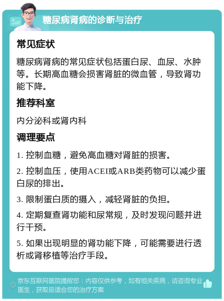 糖尿病肾病的诊断与治疗 常见症状 糖尿病肾病的常见症状包括蛋白尿、血尿、水肿等。长期高血糖会损害肾脏的微血管，导致肾功能下降。 推荐科室 内分泌科或肾内科 调理要点 1. 控制血糖，避免高血糖对肾脏的损害。 2. 控制血压，使用ACEI或ARB类药物可以减少蛋白尿的排出。 3. 限制蛋白质的摄入，减轻肾脏的负担。 4. 定期复查肾功能和尿常规，及时发现问题并进行干预。 5. 如果出现明显的肾功能下降，可能需要进行透析或肾移植等治疗手段。