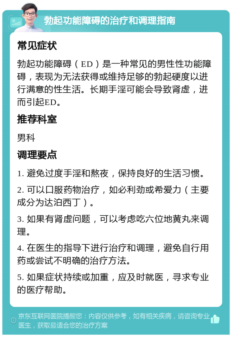 勃起功能障碍的治疗和调理指南 常见症状 勃起功能障碍（ED）是一种常见的男性性功能障碍，表现为无法获得或维持足够的勃起硬度以进行满意的性生活。长期手淫可能会导致肾虚，进而引起ED。 推荐科室 男科 调理要点 1. 避免过度手淫和熬夜，保持良好的生活习惯。 2. 可以口服药物治疗，如必利劲或希爱力（主要成分为达泊西丁）。 3. 如果有肾虚问题，可以考虑吃六位地黄丸来调理。 4. 在医生的指导下进行治疗和调理，避免自行用药或尝试不明确的治疗方法。 5. 如果症状持续或加重，应及时就医，寻求专业的医疗帮助。