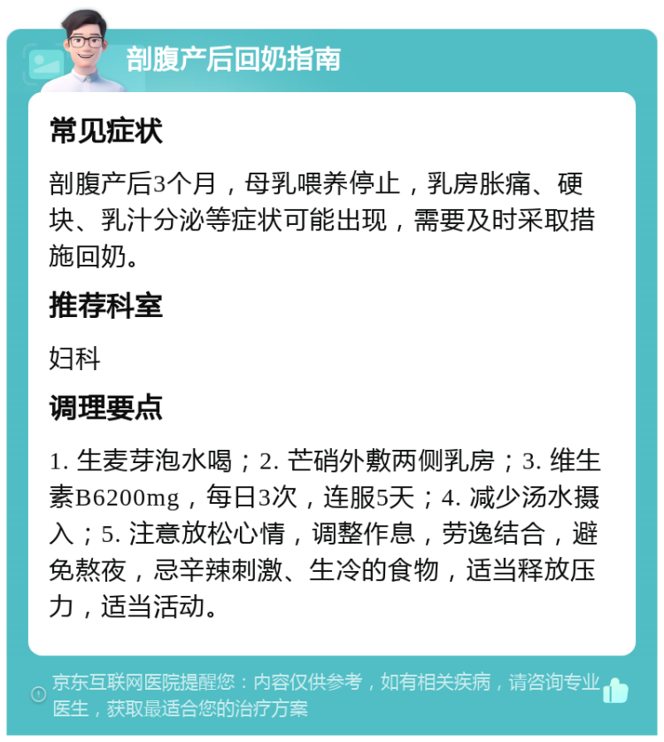 剖腹产后回奶指南 常见症状 剖腹产后3个月，母乳喂养停止，乳房胀痛、硬块、乳汁分泌等症状可能出现，需要及时采取措施回奶。 推荐科室 妇科 调理要点 1. 生麦芽泡水喝；2. 芒硝外敷两侧乳房；3. 维生素B6200mg，每日3次，连服5天；4. 减少汤水摄入；5. 注意放松心情，调整作息，劳逸结合，避免熬夜，忌辛辣刺激、生冷的食物，适当释放压力，适当活动。