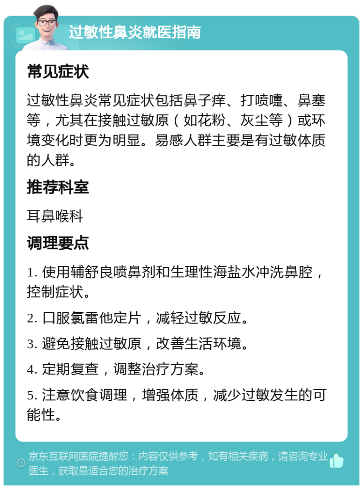 过敏性鼻炎就医指南 常见症状 过敏性鼻炎常见症状包括鼻子痒、打喷嚏、鼻塞等，尤其在接触过敏原（如花粉、灰尘等）或环境变化时更为明显。易感人群主要是有过敏体质的人群。 推荐科室 耳鼻喉科 调理要点 1. 使用辅舒良喷鼻剂和生理性海盐水冲洗鼻腔，控制症状。 2. 口服氯雷他定片，减轻过敏反应。 3. 避免接触过敏原，改善生活环境。 4. 定期复查，调整治疗方案。 5. 注意饮食调理，增强体质，减少过敏发生的可能性。