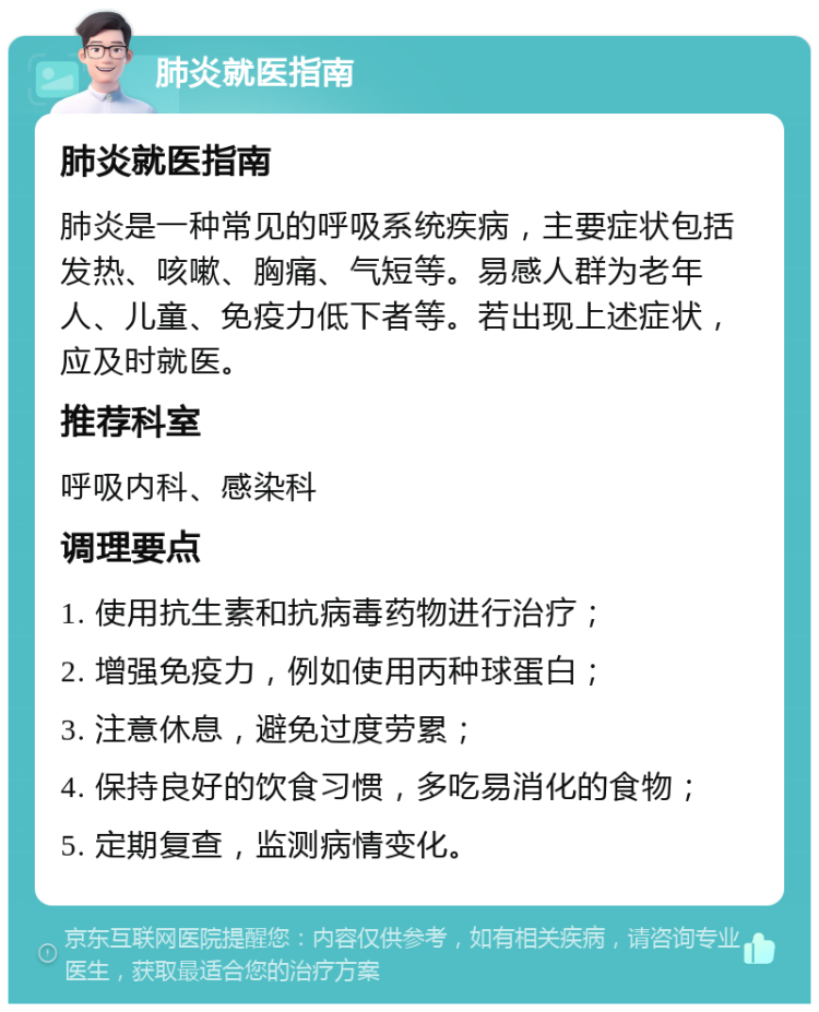 肺炎就医指南 肺炎就医指南 肺炎是一种常见的呼吸系统疾病，主要症状包括发热、咳嗽、胸痛、气短等。易感人群为老年人、儿童、免疫力低下者等。若出现上述症状，应及时就医。 推荐科室 呼吸内科、感染科 调理要点 1. 使用抗生素和抗病毒药物进行治疗； 2. 增强免疫力，例如使用丙种球蛋白； 3. 注意休息，避免过度劳累； 4. 保持良好的饮食习惯，多吃易消化的食物； 5. 定期复查，监测病情变化。