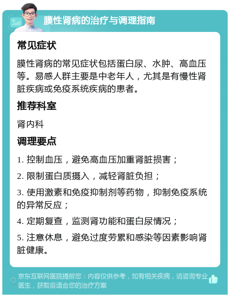 膜性肾病的治疗与调理指南 常见症状 膜性肾病的常见症状包括蛋白尿、水肿、高血压等。易感人群主要是中老年人，尤其是有慢性肾脏疾病或免疫系统疾病的患者。 推荐科室 肾内科 调理要点 1. 控制血压，避免高血压加重肾脏损害； 2. 限制蛋白质摄入，减轻肾脏负担； 3. 使用激素和免疫抑制剂等药物，抑制免疫系统的异常反应； 4. 定期复查，监测肾功能和蛋白尿情况； 5. 注意休息，避免过度劳累和感染等因素影响肾脏健康。