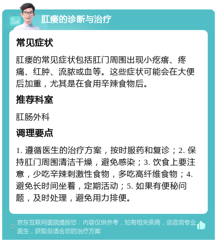 肛瘘的诊断与治疗 常见症状 肛瘘的常见症状包括肛门周围出现小疙瘩、疼痛、红肿、流脓或血等。这些症状可能会在大便后加重，尤其是在食用辛辣食物后。 推荐科室 肛肠外科 调理要点 1. 遵循医生的治疗方案，按时服药和复诊；2. 保持肛门周围清洁干燥，避免感染；3. 饮食上要注意，少吃辛辣刺激性食物，多吃高纤维食物；4. 避免长时间坐着，定期活动；5. 如果有便秘问题，及时处理，避免用力排便。