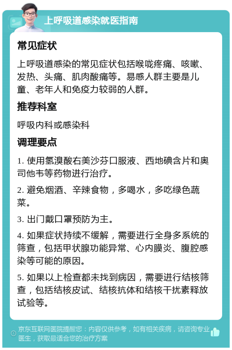 上呼吸道感染就医指南 常见症状 上呼吸道感染的常见症状包括喉咙疼痛、咳嗽、发热、头痛、肌肉酸痛等。易感人群主要是儿童、老年人和免疫力较弱的人群。 推荐科室 呼吸内科或感染科 调理要点 1. 使用氢溴酸右美沙芬口服液、西地碘含片和奥司他韦等药物进行治疗。 2. 避免烟酒、辛辣食物，多喝水，多吃绿色蔬菜。 3. 出门戴口罩预防为主。 4. 如果症状持续不缓解，需要进行全身多系统的筛查，包括甲状腺功能异常、心内膜炎、腹腔感染等可能的原因。 5. 如果以上检查都未找到病因，需要进行结核筛查，包括结核皮试、结核抗体和结核干扰素释放试验等。