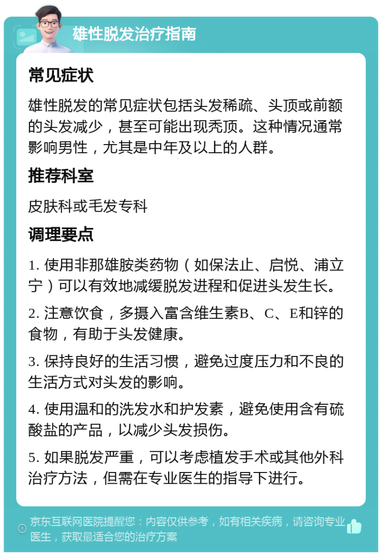 雄性脱发治疗指南 常见症状 雄性脱发的常见症状包括头发稀疏、头顶或前额的头发减少，甚至可能出现秃顶。这种情况通常影响男性，尤其是中年及以上的人群。 推荐科室 皮肤科或毛发专科 调理要点 1. 使用非那雄胺类药物（如保法止、启悦、浦立宁）可以有效地减缓脱发进程和促进头发生长。 2. 注意饮食，多摄入富含维生素B、C、E和锌的食物，有助于头发健康。 3. 保持良好的生活习惯，避免过度压力和不良的生活方式对头发的影响。 4. 使用温和的洗发水和护发素，避免使用含有硫酸盐的产品，以减少头发损伤。 5. 如果脱发严重，可以考虑植发手术或其他外科治疗方法，但需在专业医生的指导下进行。