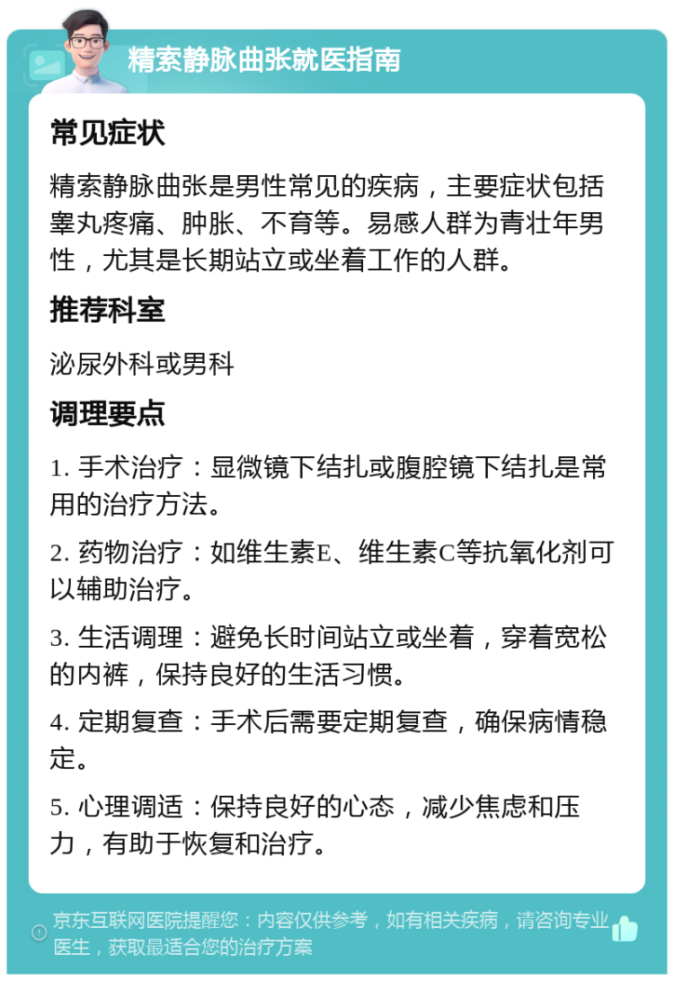 精索静脉曲张就医指南 常见症状 精索静脉曲张是男性常见的疾病，主要症状包括睾丸疼痛、肿胀、不育等。易感人群为青壮年男性，尤其是长期站立或坐着工作的人群。 推荐科室 泌尿外科或男科 调理要点 1. 手术治疗：显微镜下结扎或腹腔镜下结扎是常用的治疗方法。 2. 药物治疗：如维生素E、维生素C等抗氧化剂可以辅助治疗。 3. 生活调理：避免长时间站立或坐着，穿着宽松的内裤，保持良好的生活习惯。 4. 定期复查：手术后需要定期复查，确保病情稳定。 5. 心理调适：保持良好的心态，减少焦虑和压力，有助于恢复和治疗。