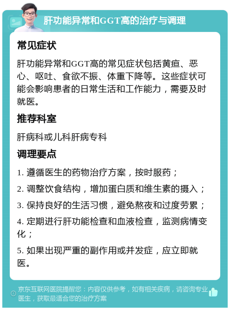 肝功能异常和GGT高的治疗与调理 常见症状 肝功能异常和GGT高的常见症状包括黄疸、恶心、呕吐、食欲不振、体重下降等。这些症状可能会影响患者的日常生活和工作能力，需要及时就医。 推荐科室 肝病科或儿科肝病专科 调理要点 1. 遵循医生的药物治疗方案，按时服药； 2. 调整饮食结构，增加蛋白质和维生素的摄入； 3. 保持良好的生活习惯，避免熬夜和过度劳累； 4. 定期进行肝功能检查和血液检查，监测病情变化； 5. 如果出现严重的副作用或并发症，应立即就医。