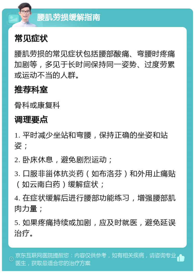 腰肌劳损缓解指南 常见症状 腰肌劳损的常见症状包括腰部酸痛、弯腰时疼痛加剧等，多见于长时间保持同一姿势、过度劳累或运动不当的人群。 推荐科室 骨科或康复科 调理要点 1. 平时减少坐站和弯腰，保持正确的坐姿和站姿； 2. 卧床休息，避免剧烈运动； 3. 口服非甾体抗炎药（如布洛芬）和外用止痛贴（如云南白药）缓解症状； 4. 在症状缓解后进行腰部功能练习，增强腰部肌肉力量； 5. 如果疼痛持续或加剧，应及时就医，避免延误治疗。