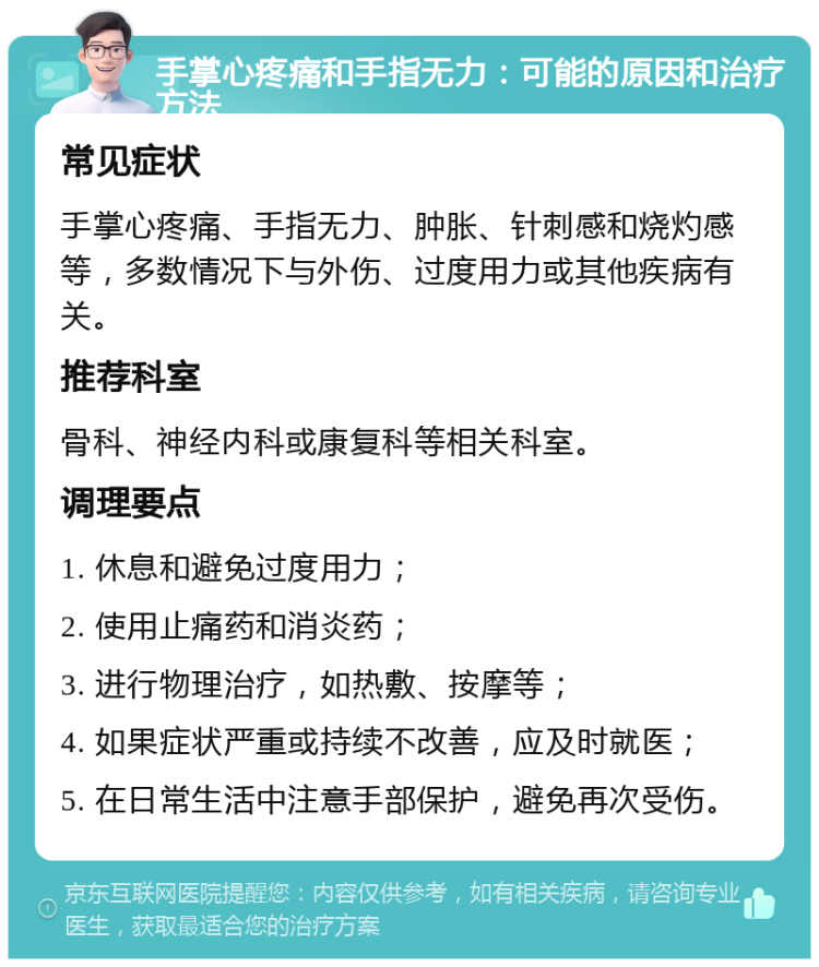 手掌心疼痛和手指无力：可能的原因和治疗方法 常见症状 手掌心疼痛、手指无力、肿胀、针刺感和烧灼感等，多数情况下与外伤、过度用力或其他疾病有关。 推荐科室 骨科、神经内科或康复科等相关科室。 调理要点 1. 休息和避免过度用力； 2. 使用止痛药和消炎药； 3. 进行物理治疗，如热敷、按摩等； 4. 如果症状严重或持续不改善，应及时就医； 5. 在日常生活中注意手部保护，避免再次受伤。