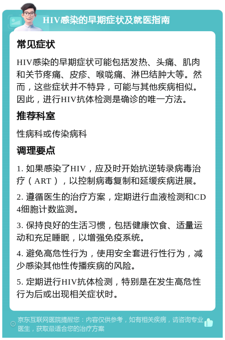 HIV感染的早期症状及就医指南 常见症状 HIV感染的早期症状可能包括发热、头痛、肌肉和关节疼痛、皮疹、喉咙痛、淋巴结肿大等。然而，这些症状并不特异，可能与其他疾病相似。因此，进行HIV抗体检测是确诊的唯一方法。 推荐科室 性病科或传染病科 调理要点 1. 如果感染了HIV，应及时开始抗逆转录病毒治疗（ART），以控制病毒复制和延缓疾病进展。 2. 遵循医生的治疗方案，定期进行血液检测和CD4细胞计数监测。 3. 保持良好的生活习惯，包括健康饮食、适量运动和充足睡眠，以增强免疫系统。 4. 避免高危性行为，使用安全套进行性行为，减少感染其他性传播疾病的风险。 5. 定期进行HIV抗体检测，特别是在发生高危性行为后或出现相关症状时。