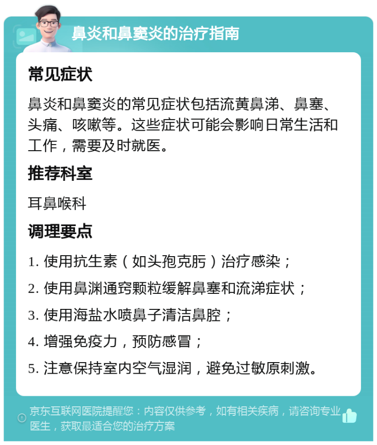 鼻炎和鼻窦炎的治疗指南 常见症状 鼻炎和鼻窦炎的常见症状包括流黄鼻涕、鼻塞、头痛、咳嗽等。这些症状可能会影响日常生活和工作，需要及时就医。 推荐科室 耳鼻喉科 调理要点 1. 使用抗生素（如头孢克肟）治疗感染； 2. 使用鼻渊通窍颗粒缓解鼻塞和流涕症状； 3. 使用海盐水喷鼻子清洁鼻腔； 4. 增强免疫力，预防感冒； 5. 注意保持室内空气湿润，避免过敏原刺激。