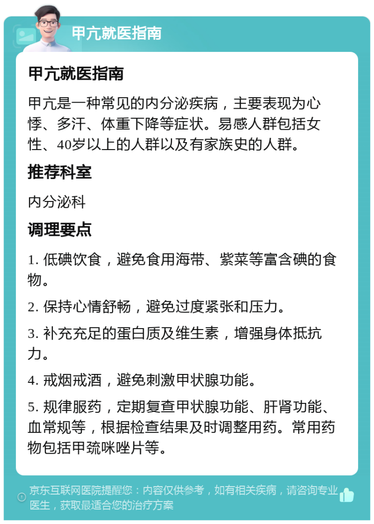 甲亢就医指南 甲亢就医指南 甲亢是一种常见的内分泌疾病，主要表现为心悸、多汗、体重下降等症状。易感人群包括女性、40岁以上的人群以及有家族史的人群。 推荐科室 内分泌科 调理要点 1. 低碘饮食，避免食用海带、紫菜等富含碘的食物。 2. 保持心情舒畅，避免过度紧张和压力。 3. 补充充足的蛋白质及维生素，增强身体抵抗力。 4. 戒烟戒酒，避免刺激甲状腺功能。 5. 规律服药，定期复查甲状腺功能、肝肾功能、血常规等，根据检查结果及时调整用药。常用药物包括甲巯咪唑片等。