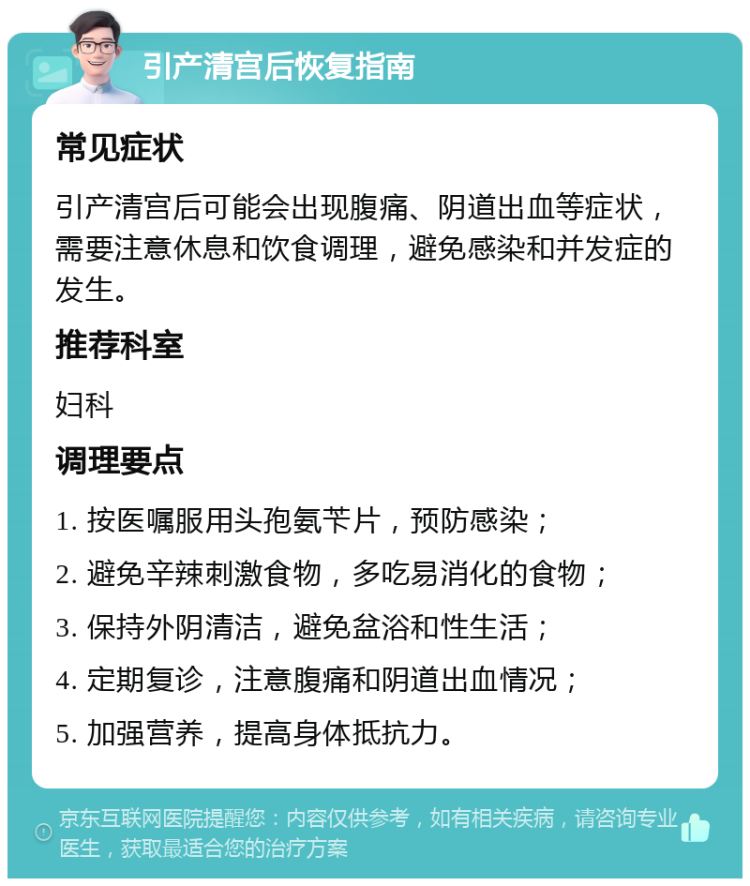 引产清宫后恢复指南 常见症状 引产清宫后可能会出现腹痛、阴道出血等症状，需要注意休息和饮食调理，避免感染和并发症的发生。 推荐科室 妇科 调理要点 1. 按医嘱服用头孢氨苄片，预防感染； 2. 避免辛辣刺激食物，多吃易消化的食物； 3. 保持外阴清洁，避免盆浴和性生活； 4. 定期复诊，注意腹痛和阴道出血情况； 5. 加强营养，提高身体抵抗力。