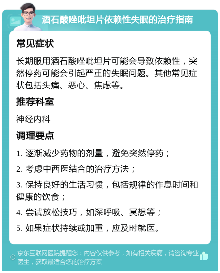 酒石酸唑吡坦片依赖性失眠的治疗指南 常见症状 长期服用酒石酸唑吡坦片可能会导致依赖性，突然停药可能会引起严重的失眠问题。其他常见症状包括头痛、恶心、焦虑等。 推荐科室 神经内科 调理要点 1. 逐渐减少药物的剂量，避免突然停药； 2. 考虑中西医结合的治疗方法； 3. 保持良好的生活习惯，包括规律的作息时间和健康的饮食； 4. 尝试放松技巧，如深呼吸、冥想等； 5. 如果症状持续或加重，应及时就医。