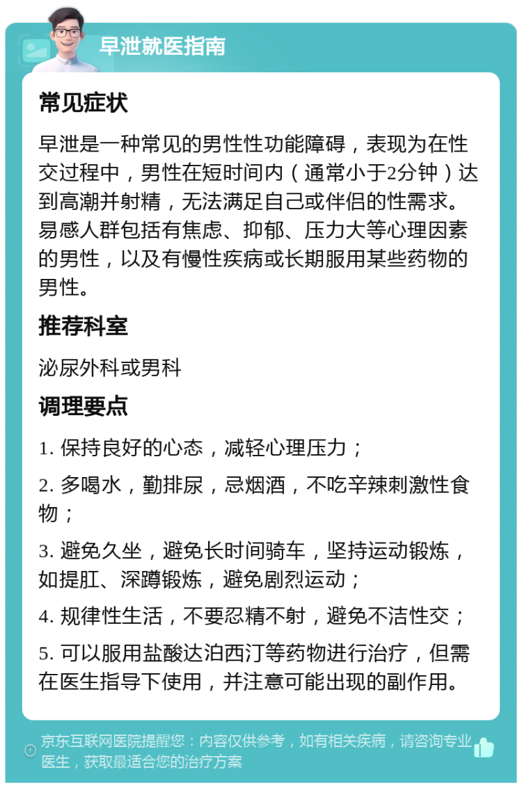 早泄就医指南 常见症状 早泄是一种常见的男性性功能障碍，表现为在性交过程中，男性在短时间内（通常小于2分钟）达到高潮并射精，无法满足自己或伴侣的性需求。易感人群包括有焦虑、抑郁、压力大等心理因素的男性，以及有慢性疾病或长期服用某些药物的男性。 推荐科室 泌尿外科或男科 调理要点 1. 保持良好的心态，减轻心理压力； 2. 多喝水，勤排尿，忌烟酒，不吃辛辣刺激性食物； 3. 避免久坐，避免长时间骑车，坚持运动锻炼，如提肛、深蹲锻炼，避免剧烈运动； 4. 规律性生活，不要忍精不射，避免不洁性交； 5. 可以服用盐酸达泊西汀等药物进行治疗，但需在医生指导下使用，并注意可能出现的副作用。