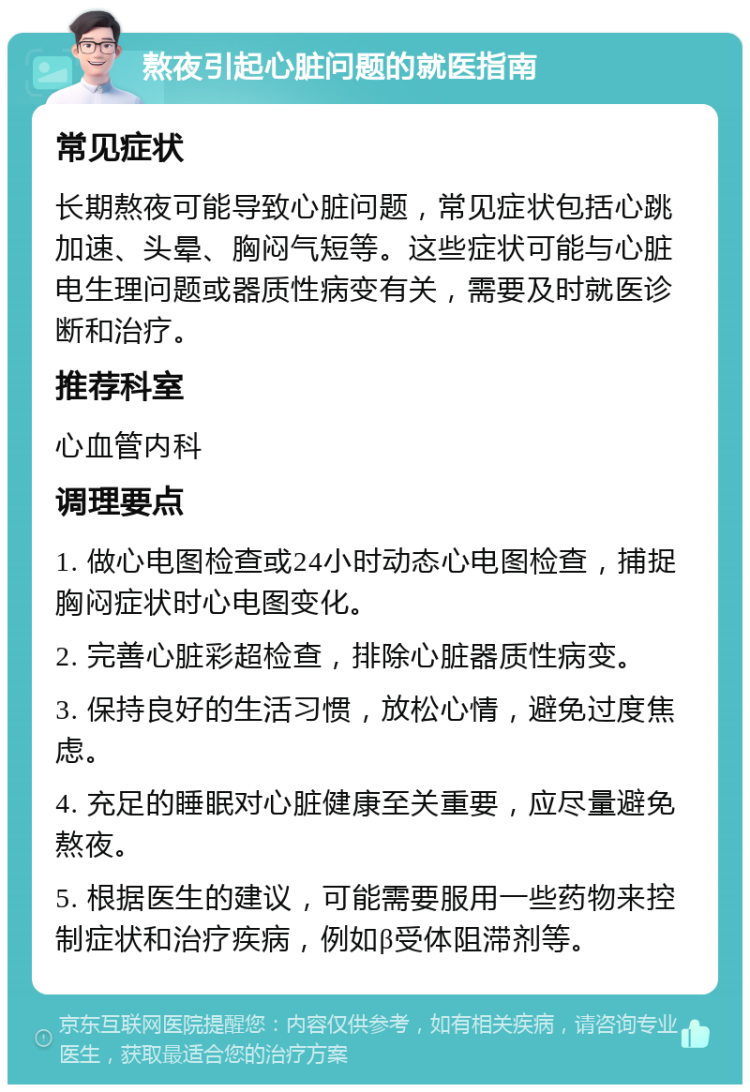 熬夜引起心脏问题的就医指南 常见症状 长期熬夜可能导致心脏问题，常见症状包括心跳加速、头晕、胸闷气短等。这些症状可能与心脏电生理问题或器质性病变有关，需要及时就医诊断和治疗。 推荐科室 心血管内科 调理要点 1. 做心电图检查或24小时动态心电图检查，捕捉胸闷症状时心电图变化。 2. 完善心脏彩超检查，排除心脏器质性病变。 3. 保持良好的生活习惯，放松心情，避免过度焦虑。 4. 充足的睡眠对心脏健康至关重要，应尽量避免熬夜。 5. 根据医生的建议，可能需要服用一些药物来控制症状和治疗疾病，例如β受体阻滞剂等。