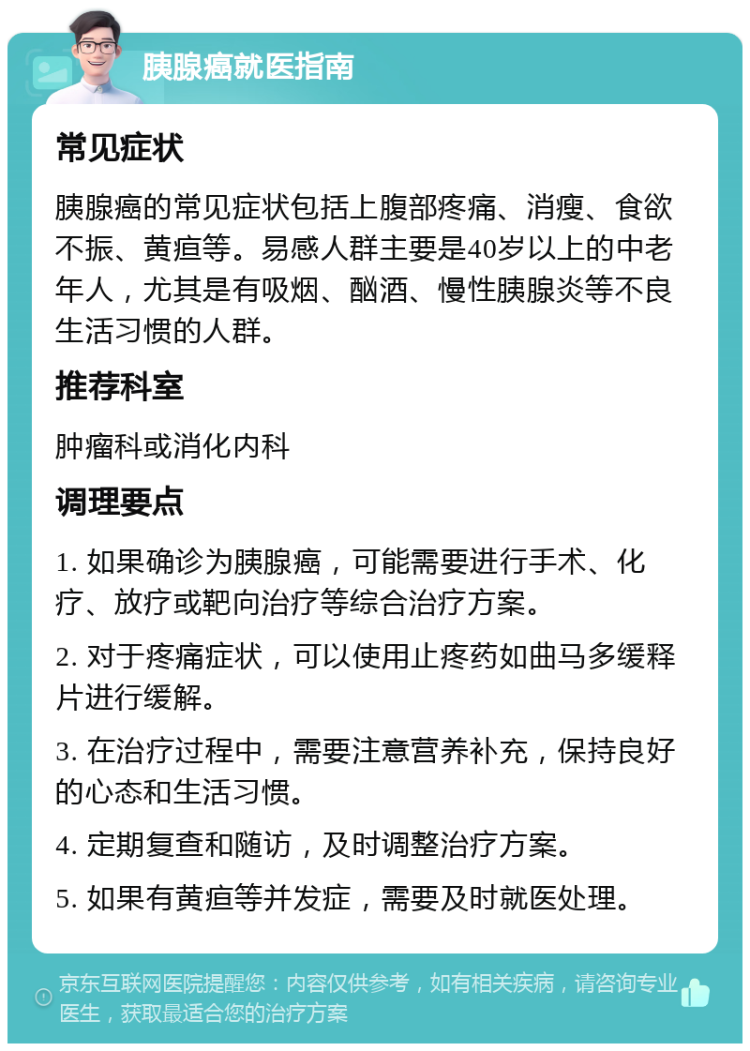 胰腺癌就医指南 常见症状 胰腺癌的常见症状包括上腹部疼痛、消瘦、食欲不振、黄疸等。易感人群主要是40岁以上的中老年人，尤其是有吸烟、酗酒、慢性胰腺炎等不良生活习惯的人群。 推荐科室 肿瘤科或消化内科 调理要点 1. 如果确诊为胰腺癌，可能需要进行手术、化疗、放疗或靶向治疗等综合治疗方案。 2. 对于疼痛症状，可以使用止疼药如曲马多缓释片进行缓解。 3. 在治疗过程中，需要注意营养补充，保持良好的心态和生活习惯。 4. 定期复查和随访，及时调整治疗方案。 5. 如果有黄疸等并发症，需要及时就医处理。