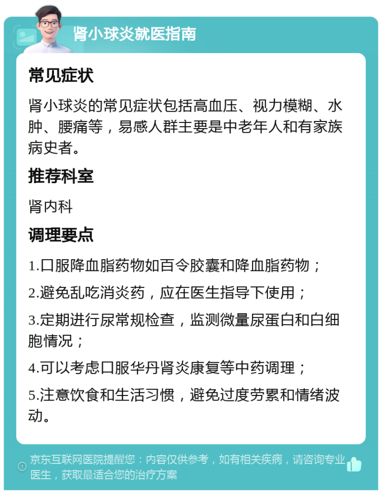 肾小球炎就医指南 常见症状 肾小球炎的常见症状包括高血压、视力模糊、水肿、腰痛等，易感人群主要是中老年人和有家族病史者。 推荐科室 肾内科 调理要点 1.口服降血脂药物如百令胶囊和降血脂药物； 2.避免乱吃消炎药，应在医生指导下使用； 3.定期进行尿常规检查，监测微量尿蛋白和白细胞情况； 4.可以考虑口服华丹肾炎康复等中药调理； 5.注意饮食和生活习惯，避免过度劳累和情绪波动。