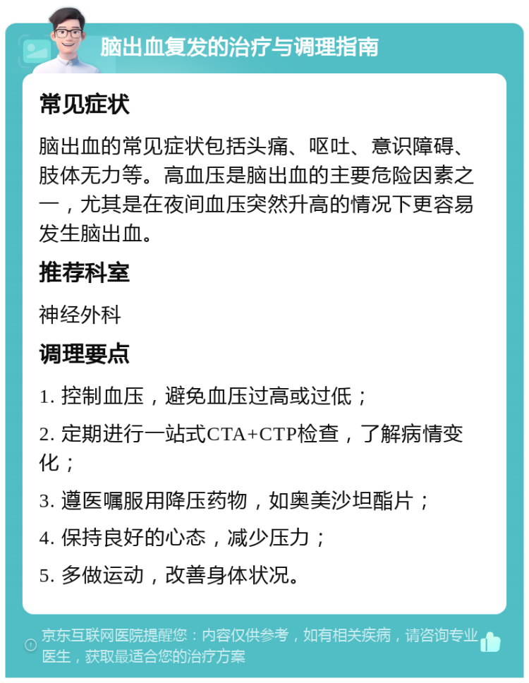 脑出血复发的治疗与调理指南 常见症状 脑出血的常见症状包括头痛、呕吐、意识障碍、肢体无力等。高血压是脑出血的主要危险因素之一，尤其是在夜间血压突然升高的情况下更容易发生脑出血。 推荐科室 神经外科 调理要点 1. 控制血压，避免血压过高或过低； 2. 定期进行一站式CTA+CTP检查，了解病情变化； 3. 遵医嘱服用降压药物，如奥美沙坦酯片； 4. 保持良好的心态，减少压力； 5. 多做运动，改善身体状况。