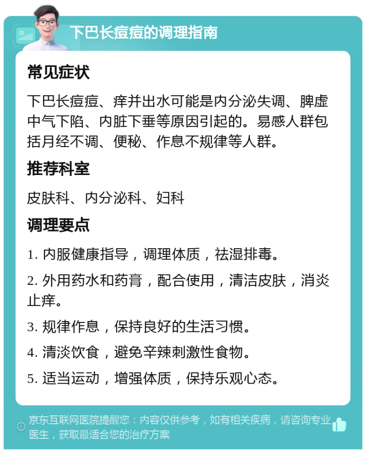 下巴长痘痘的调理指南 常见症状 下巴长痘痘、痒并出水可能是内分泌失调、脾虚中气下陷、内脏下垂等原因引起的。易感人群包括月经不调、便秘、作息不规律等人群。 推荐科室 皮肤科、内分泌科、妇科 调理要点 1. 内服健康指导，调理体质，祛湿排毒。 2. 外用药水和药膏，配合使用，清洁皮肤，消炎止痒。 3. 规律作息，保持良好的生活习惯。 4. 清淡饮食，避免辛辣刺激性食物。 5. 适当运动，增强体质，保持乐观心态。