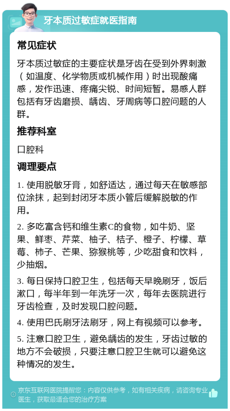 牙本质过敏症就医指南 常见症状 牙本质过敏症的主要症状是牙齿在受到外界刺激（如温度、化学物质或机械作用）时出现酸痛感，发作迅速、疼痛尖锐、时间短暂。易感人群包括有牙齿磨损、龋齿、牙周病等口腔问题的人群。 推荐科室 口腔科 调理要点 1. 使用脱敏牙膏，如舒适达，通过每天在敏感部位涂抹，起到封闭牙本质小管后缓解脱敏的作用。 2. 多吃富含钙和维生素C的食物，如牛奶、坚果、鲜枣、芹菜、柚子、桔子、橙子、柠檬、草莓、柿子、芒果、猕猴桃等，少吃甜食和饮料，少抽烟。 3. 每日保持口腔卫生，包括每天早晚刷牙，饭后漱口，每半年到一年洗牙一次，每年去医院进行牙齿检查，及时发现口腔问题。 4. 使用巴氏刷牙法刷牙，网上有视频可以参考。 5. 注意口腔卫生，避免龋齿的发生，牙齿过敏的地方不会破损，只要注意口腔卫生就可以避免这种情况的发生。