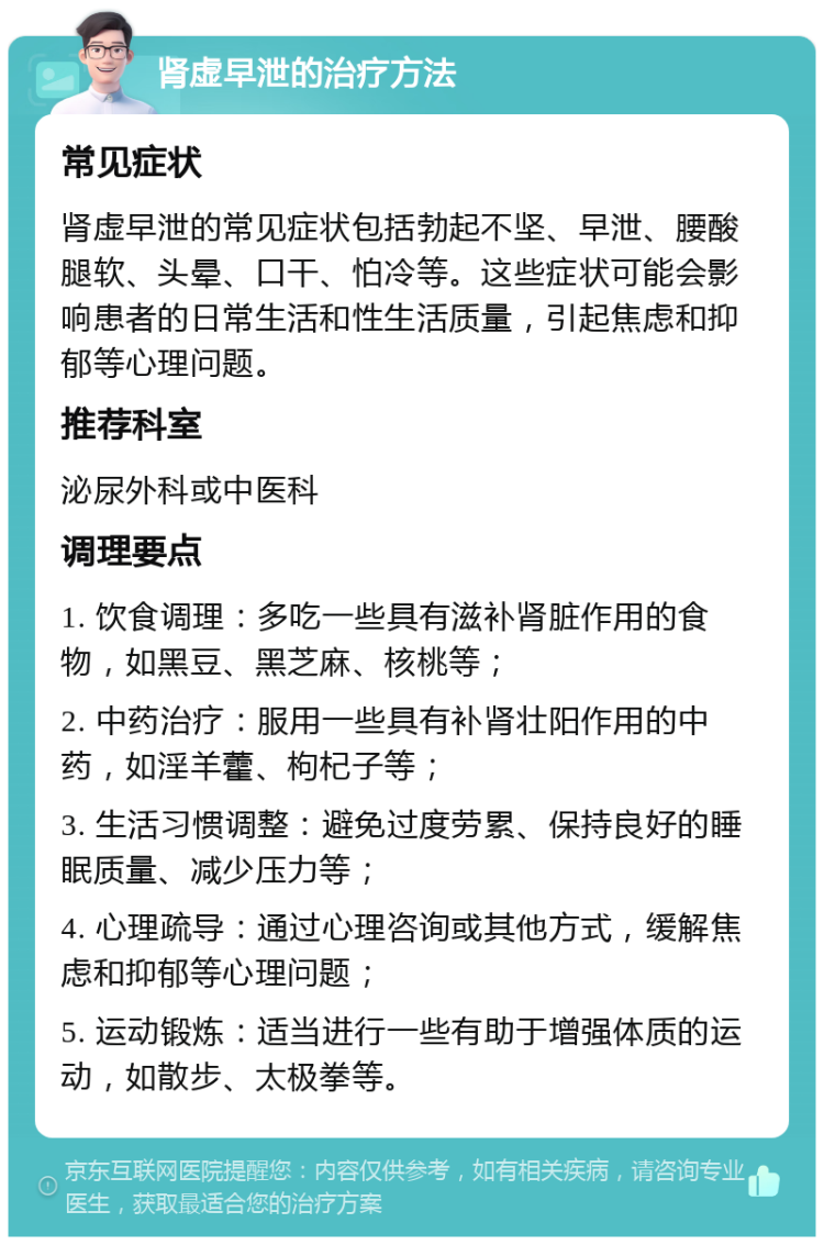 肾虚早泄的治疗方法 常见症状 肾虚早泄的常见症状包括勃起不坚、早泄、腰酸腿软、头晕、口干、怕冷等。这些症状可能会影响患者的日常生活和性生活质量，引起焦虑和抑郁等心理问题。 推荐科室 泌尿外科或中医科 调理要点 1. 饮食调理：多吃一些具有滋补肾脏作用的食物，如黑豆、黑芝麻、核桃等； 2. 中药治疗：服用一些具有补肾壮阳作用的中药，如淫羊藿、枸杞子等； 3. 生活习惯调整：避免过度劳累、保持良好的睡眠质量、减少压力等； 4. 心理疏导：通过心理咨询或其他方式，缓解焦虑和抑郁等心理问题； 5. 运动锻炼：适当进行一些有助于增强体质的运动，如散步、太极拳等。