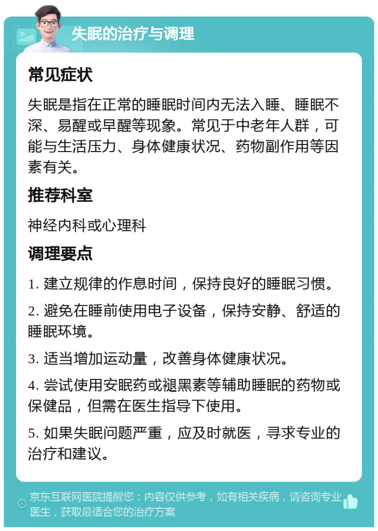 失眠的治疗与调理 常见症状 失眠是指在正常的睡眠时间内无法入睡、睡眠不深、易醒或早醒等现象。常见于中老年人群，可能与生活压力、身体健康状况、药物副作用等因素有关。 推荐科室 神经内科或心理科 调理要点 1. 建立规律的作息时间，保持良好的睡眠习惯。 2. 避免在睡前使用电子设备，保持安静、舒适的睡眠环境。 3. 适当增加运动量，改善身体健康状况。 4. 尝试使用安眠药或褪黑素等辅助睡眠的药物或保健品，但需在医生指导下使用。 5. 如果失眠问题严重，应及时就医，寻求专业的治疗和建议。