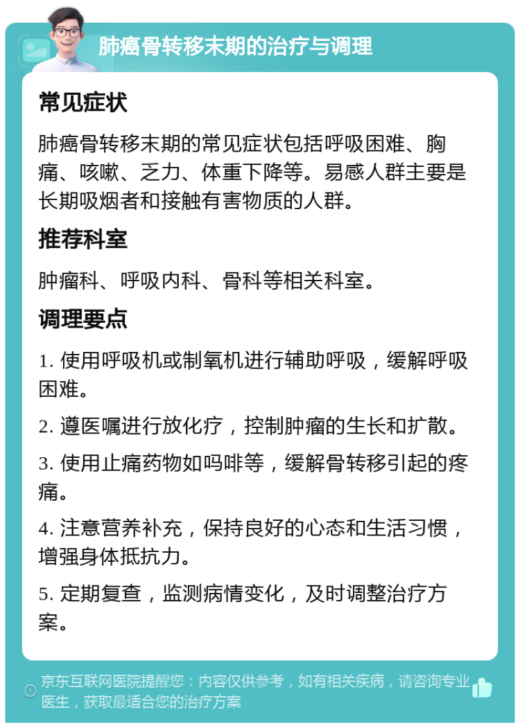 肺癌骨转移末期的治疗与调理 常见症状 肺癌骨转移末期的常见症状包括呼吸困难、胸痛、咳嗽、乏力、体重下降等。易感人群主要是长期吸烟者和接触有害物质的人群。 推荐科室 肿瘤科、呼吸内科、骨科等相关科室。 调理要点 1. 使用呼吸机或制氧机进行辅助呼吸，缓解呼吸困难。 2. 遵医嘱进行放化疗，控制肿瘤的生长和扩散。 3. 使用止痛药物如吗啡等，缓解骨转移引起的疼痛。 4. 注意营养补充，保持良好的心态和生活习惯，增强身体抵抗力。 5. 定期复查，监测病情变化，及时调整治疗方案。