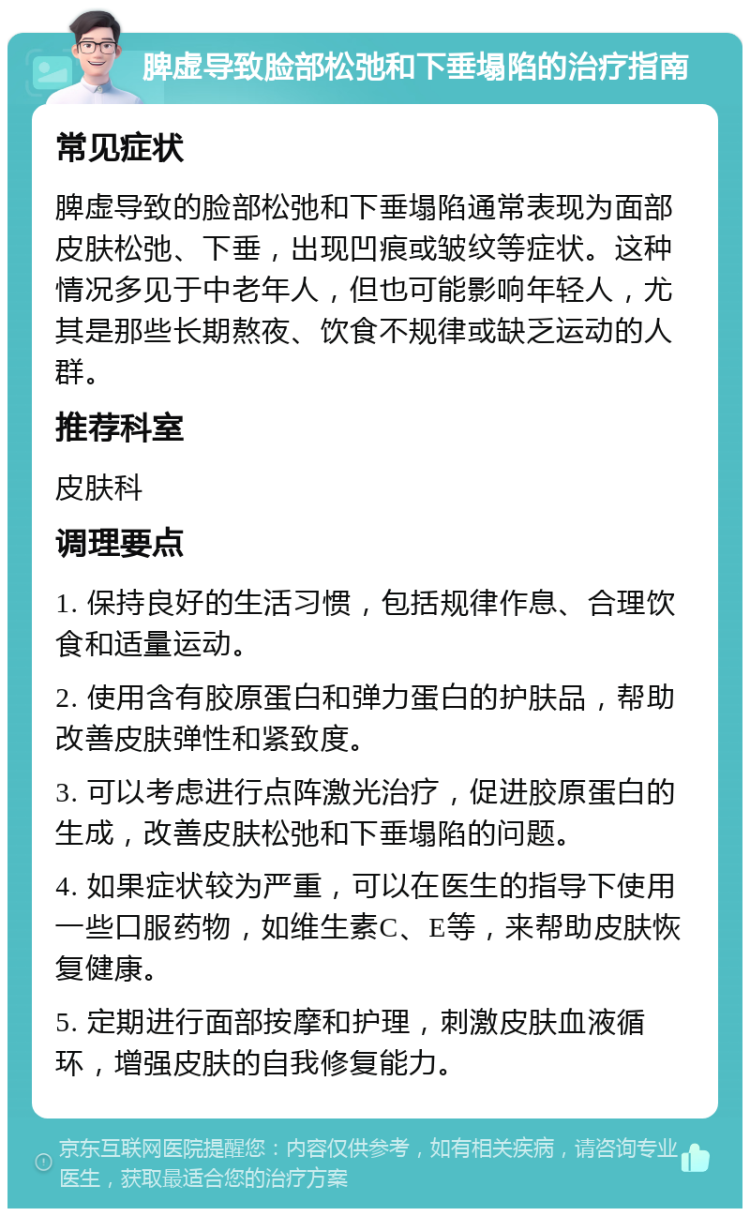 脾虚导致脸部松弛和下垂塌陷的治疗指南 常见症状 脾虚导致的脸部松弛和下垂塌陷通常表现为面部皮肤松弛、下垂，出现凹痕或皱纹等症状。这种情况多见于中老年人，但也可能影响年轻人，尤其是那些长期熬夜、饮食不规律或缺乏运动的人群。 推荐科室 皮肤科 调理要点 1. 保持良好的生活习惯，包括规律作息、合理饮食和适量运动。 2. 使用含有胶原蛋白和弹力蛋白的护肤品，帮助改善皮肤弹性和紧致度。 3. 可以考虑进行点阵激光治疗，促进胶原蛋白的生成，改善皮肤松弛和下垂塌陷的问题。 4. 如果症状较为严重，可以在医生的指导下使用一些口服药物，如维生素C、E等，来帮助皮肤恢复健康。 5. 定期进行面部按摩和护理，刺激皮肤血液循环，增强皮肤的自我修复能力。