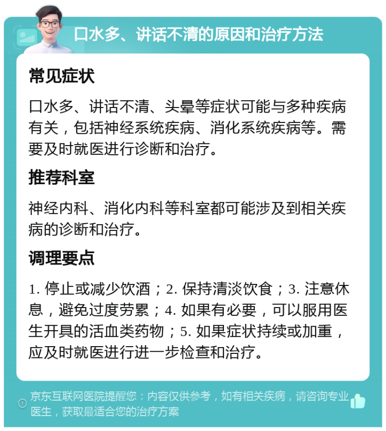 口水多、讲话不清的原因和治疗方法 常见症状 口水多、讲话不清、头晕等症状可能与多种疾病有关，包括神经系统疾病、消化系统疾病等。需要及时就医进行诊断和治疗。 推荐科室 神经内科、消化内科等科室都可能涉及到相关疾病的诊断和治疗。 调理要点 1. 停止或减少饮酒；2. 保持清淡饮食；3. 注意休息，避免过度劳累；4. 如果有必要，可以服用医生开具的活血类药物；5. 如果症状持续或加重，应及时就医进行进一步检查和治疗。