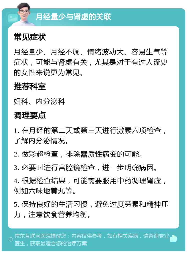 月经量少与肾虚的关联 常见症状 月经量少、月经不调、情绪波动大、容易生气等症状，可能与肾虚有关，尤其是对于有过人流史的女性来说更为常见。 推荐科室 妇科、内分泌科 调理要点 1. 在月经的第二天或第三天进行激素六项检查，了解内分泌情况。 2. 做彩超检查，排除器质性病变的可能。 3. 必要时进行宫腔镜检查，进一步明确病因。 4. 根据检查结果，可能需要服用中药调理肾虚，例如六味地黄丸等。 5. 保持良好的生活习惯，避免过度劳累和精神压力，注意饮食营养均衡。