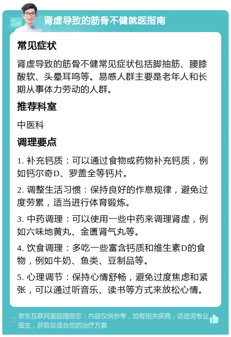 肾虚导致的筋骨不健就医指南 常见症状 肾虚导致的筋骨不健常见症状包括脚抽筋、腰膝酸软、头晕耳鸣等。易感人群主要是老年人和长期从事体力劳动的人群。 推荐科室 中医科 调理要点 1. 补充钙质：可以通过食物或药物补充钙质，例如钙尔奇D、罗盖全等钙片。 2. 调整生活习惯：保持良好的作息规律，避免过度劳累，适当进行体育锻炼。 3. 中药调理：可以使用一些中药来调理肾虚，例如六味地黄丸、金匮肾气丸等。 4. 饮食调理：多吃一些富含钙质和维生素D的食物，例如牛奶、鱼类、豆制品等。 5. 心理调节：保持心情舒畅，避免过度焦虑和紧张，可以通过听音乐、读书等方式来放松心情。