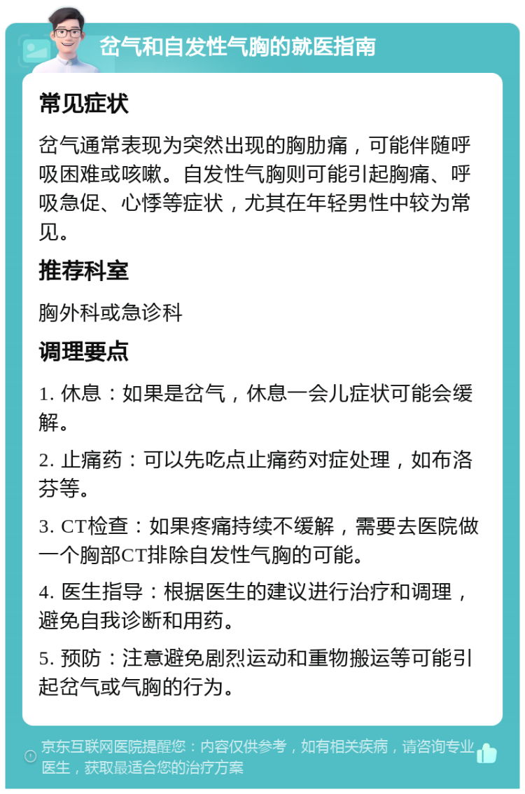 岔气和自发性气胸的就医指南 常见症状 岔气通常表现为突然出现的胸肋痛，可能伴随呼吸困难或咳嗽。自发性气胸则可能引起胸痛、呼吸急促、心悸等症状，尤其在年轻男性中较为常见。 推荐科室 胸外科或急诊科 调理要点 1. 休息：如果是岔气，休息一会儿症状可能会缓解。 2. 止痛药：可以先吃点止痛药对症处理，如布洛芬等。 3. CT检查：如果疼痛持续不缓解，需要去医院做一个胸部CT排除自发性气胸的可能。 4. 医生指导：根据医生的建议进行治疗和调理，避免自我诊断和用药。 5. 预防：注意避免剧烈运动和重物搬运等可能引起岔气或气胸的行为。