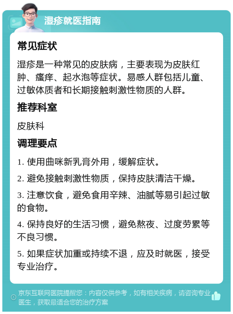 湿疹就医指南 常见症状 湿疹是一种常见的皮肤病，主要表现为皮肤红肿、瘙痒、起水泡等症状。易感人群包括儿童、过敏体质者和长期接触刺激性物质的人群。 推荐科室 皮肤科 调理要点 1. 使用曲咪新乳膏外用，缓解症状。 2. 避免接触刺激性物质，保持皮肤清洁干燥。 3. 注意饮食，避免食用辛辣、油腻等易引起过敏的食物。 4. 保持良好的生活习惯，避免熬夜、过度劳累等不良习惯。 5. 如果症状加重或持续不退，应及时就医，接受专业治疗。