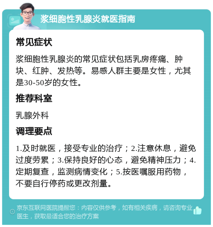 浆细胞性乳腺炎就医指南 常见症状 浆细胞性乳腺炎的常见症状包括乳房疼痛、肿块、红肿、发热等。易感人群主要是女性，尤其是30-50岁的女性。 推荐科室 乳腺外科 调理要点 1.及时就医，接受专业的治疗；2.注意休息，避免过度劳累；3.保持良好的心态，避免精神压力；4.定期复查，监测病情变化；5.按医嘱服用药物，不要自行停药或更改剂量。