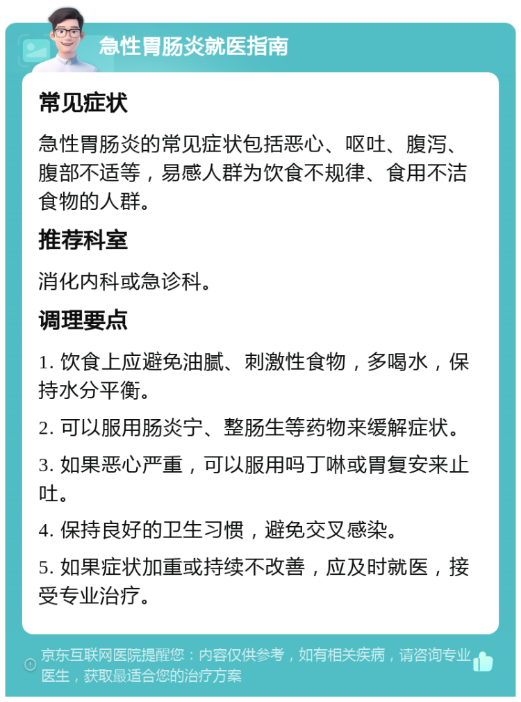 急性胃肠炎就医指南 常见症状 急性胃肠炎的常见症状包括恶心、呕吐、腹泻、腹部不适等，易感人群为饮食不规律、食用不洁食物的人群。 推荐科室 消化内科或急诊科。 调理要点 1. 饮食上应避免油腻、刺激性食物，多喝水，保持水分平衡。 2. 可以服用肠炎宁、整肠生等药物来缓解症状。 3. 如果恶心严重，可以服用吗丁啉或胃复安来止吐。 4. 保持良好的卫生习惯，避免交叉感染。 5. 如果症状加重或持续不改善，应及时就医，接受专业治疗。