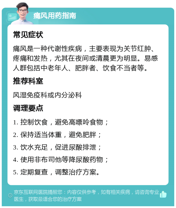 痛风用药指南 常见症状 痛风是一种代谢性疾病，主要表现为关节红肿、疼痛和发热，尤其在夜间或清晨更为明显。易感人群包括中老年人、肥胖者、饮食不当者等。 推荐科室 风湿免疫科或内分泌科 调理要点 1. 控制饮食，避免高嘌呤食物； 2. 保持适当体重，避免肥胖； 3. 饮水充足，促进尿酸排泄； 4. 使用非布司他等降尿酸药物； 5. 定期复查，调整治疗方案。