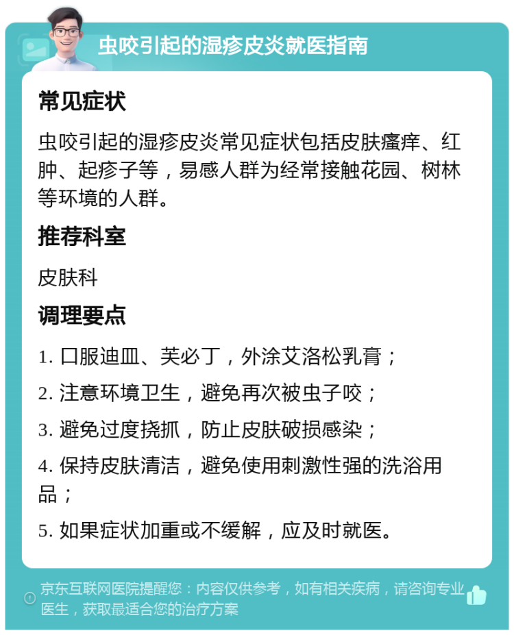 虫咬引起的湿疹皮炎就医指南 常见症状 虫咬引起的湿疹皮炎常见症状包括皮肤瘙痒、红肿、起疹子等，易感人群为经常接触花园、树林等环境的人群。 推荐科室 皮肤科 调理要点 1. 口服迪皿、芙必丁，外涂艾洛松乳膏； 2. 注意环境卫生，避免再次被虫子咬； 3. 避免过度挠抓，防止皮肤破损感染； 4. 保持皮肤清洁，避免使用刺激性强的洗浴用品； 5. 如果症状加重或不缓解，应及时就医。