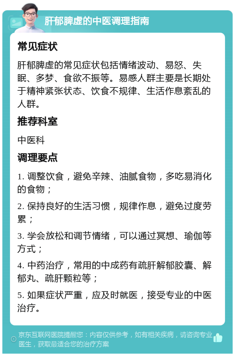 肝郁脾虚的中医调理指南 常见症状 肝郁脾虚的常见症状包括情绪波动、易怒、失眠、多梦、食欲不振等。易感人群主要是长期处于精神紧张状态、饮食不规律、生活作息紊乱的人群。 推荐科室 中医科 调理要点 1. 调整饮食，避免辛辣、油腻食物，多吃易消化的食物； 2. 保持良好的生活习惯，规律作息，避免过度劳累； 3. 学会放松和调节情绪，可以通过冥想、瑜伽等方式； 4. 中药治疗，常用的中成药有疏肝解郁胶囊、解郁丸、疏肝颗粒等； 5. 如果症状严重，应及时就医，接受专业的中医治疗。